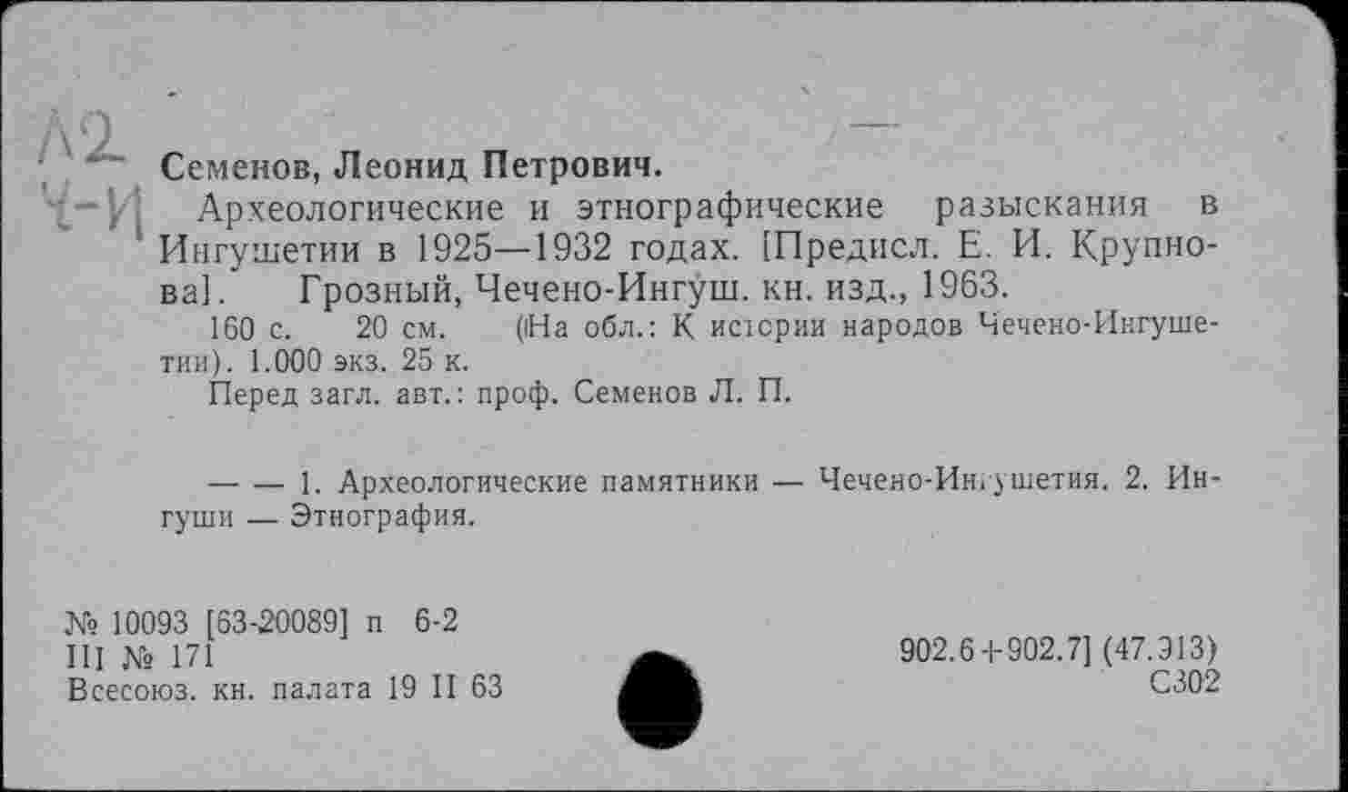 ﻿Семенов, Леонид Петрович.
Археологические и этнографические разыскания в Ингушетии в 1925—1932 годах. [Предисл. Е. И. Крупнова]. Грозный, Чечено-Ингуш. кн. изд., 1963.
160 с. 20 см. (На обл.: К исіории народов Чечено-Ингушетии). 1.000 экз. 25 к.
Перед загл. авт.: проф. Семенов Л. П.
-------]. Археологические памятники — Чечено-Ингушетия. 2. Ингуши — Этнография.
№ 10093 [63-20089] п 6-2
III № 171
Всесоюз. кн. палата 19 II 63
902.6-1-902.7] (47.913)
С302